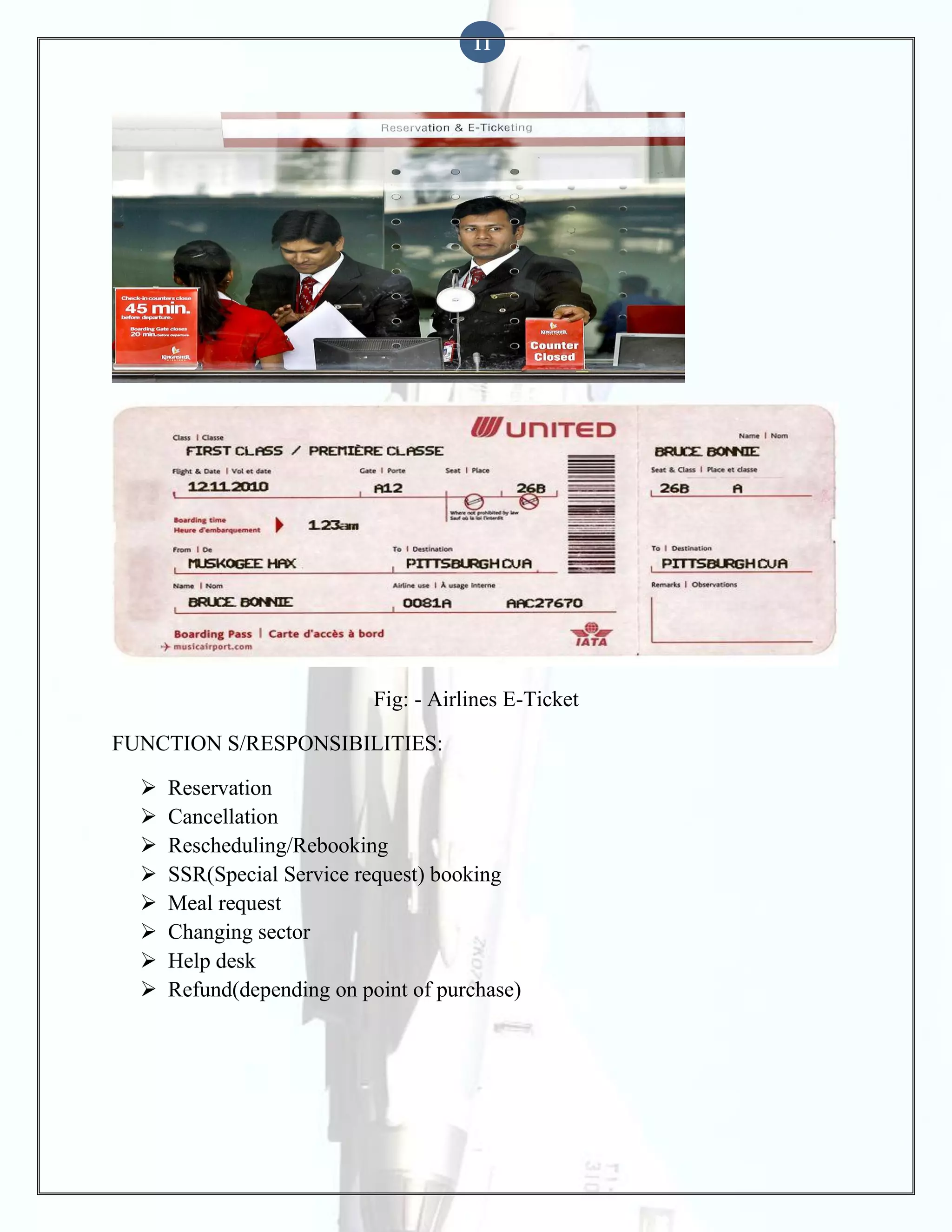 11

Fig: - Airlines E-Ticket
FUNCTION S/RESPONSIBILITIES:









Reservation
Cancellation
Rescheduling/Rebooking
SSR(Special Service request) booking
Meal request
Changing sector
Help desk
Refund(depending on point of purchase)

 