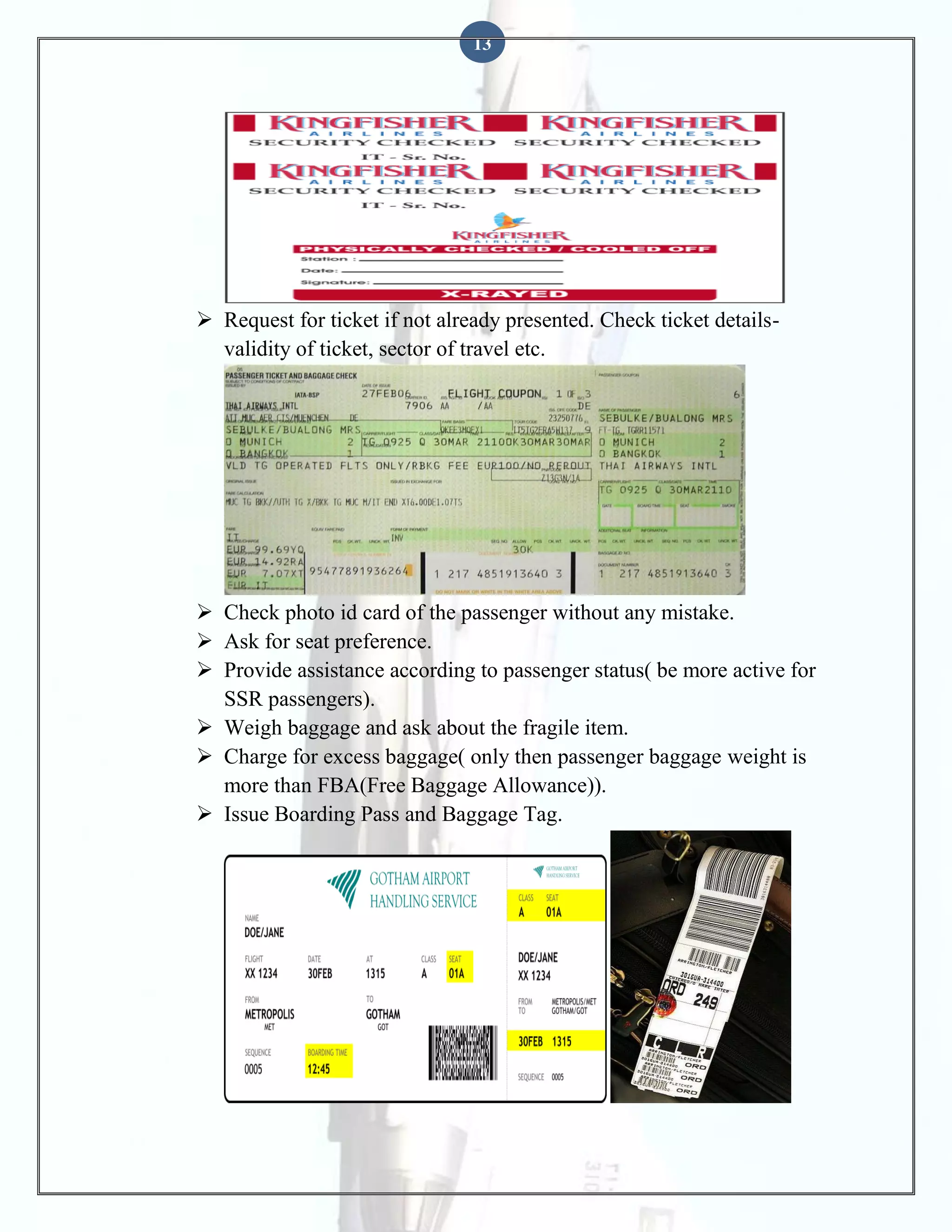 13

 Request for ticket if not already presented. Check ticket detailsvalidity of ticket, sector of travel etc.

 Check photo id card of the passenger without any mistake.
 Ask for seat preference.
 Provide assistance according to passenger status( be more active for
SSR passengers).
 Weigh baggage and ask about the fragile item.
 Charge for excess baggage( only then passenger baggage weight is
more than FBA(Free Baggage Allowance)).
 Issue Boarding Pass and Baggage Tag.

 