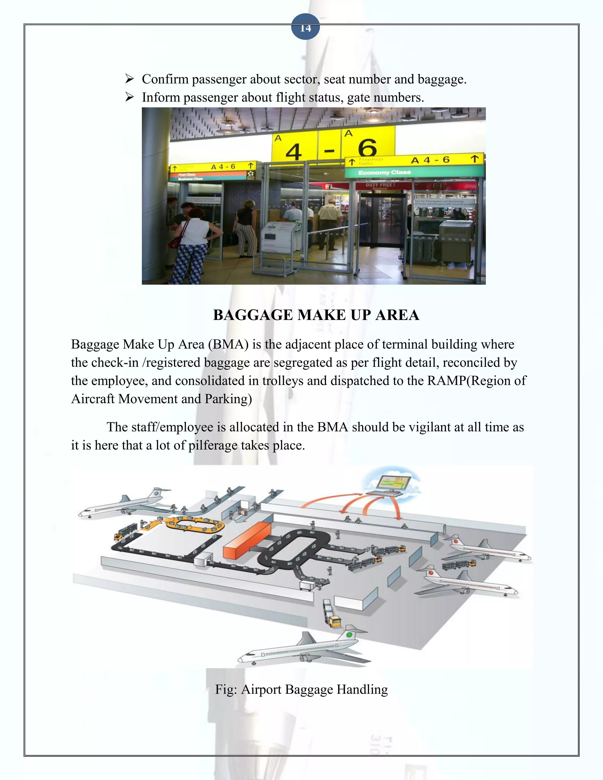 14

 Confirm passenger about sector, seat number and baggage.
 Inform passenger about flight status, gate numbers.

BAGGAGE MAKE UP AREA
Baggage Make Up Area (BMA) is the adjacent place of terminal building where
the check-in /registered baggage are segregated as per flight detail, reconciled by
the employee, and consolidated in trolleys and dispatched to the RAMP(Region of
Aircraft Movement and Parking)
The staff/employee is allocated in the BMA should be vigilant at all time as
it is here that a lot of pilferage takes place.

Fig: Airport Baggage Handling

 
