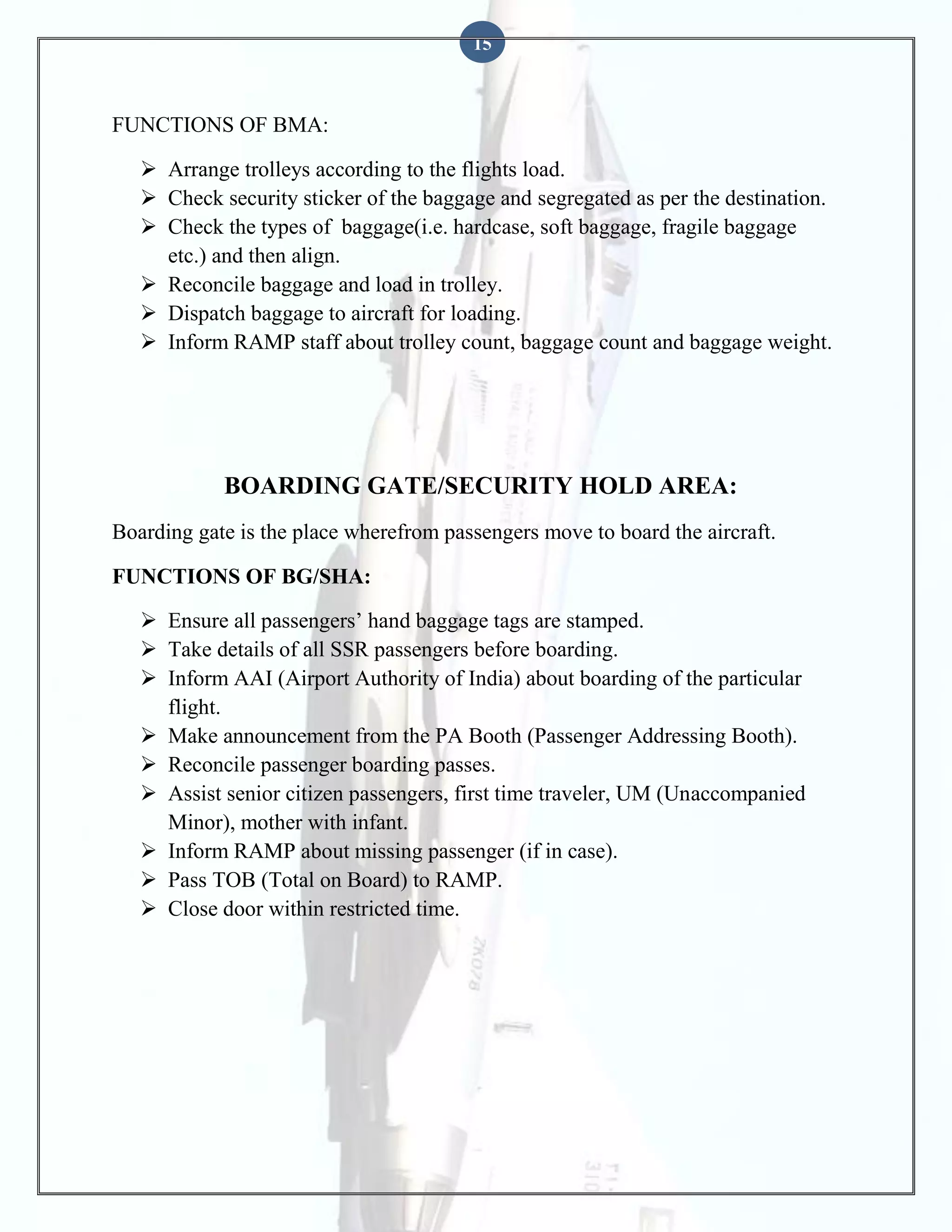 15

FUNCTIONS OF BMA:
 Arrange trolleys according to the flights load.
 Check security sticker of the baggage and segregated as per the destination.
 Check the types of baggage(i.e. hardcase, soft baggage, fragile baggage
etc.) and then align.
 Reconcile baggage and load in trolley.
 Dispatch baggage to aircraft for loading.
 Inform RAMP staff about trolley count, baggage count and baggage weight.

BOARDING GATE/SECURITY HOLD AREA:
Boarding gate is the place wherefrom passengers move to board the aircraft.
FUNCTIONS OF BG/SHA:
 Ensure all passengers’ hand baggage tags are stamped.
 Take details of all SSR passengers before boarding.
 Inform AAI (Airport Authority of India) about boarding of the particular
flight.
 Make announcement from the PA Booth (Passenger Addressing Booth).
 Reconcile passenger boarding passes.
 Assist senior citizen passengers, first time traveler, UM (Unaccompanied
Minor), mother with infant.
 Inform RAMP about missing passenger (if in case).
 Pass TOB (Total on Board) to RAMP.
 Close door within restricted time.

 