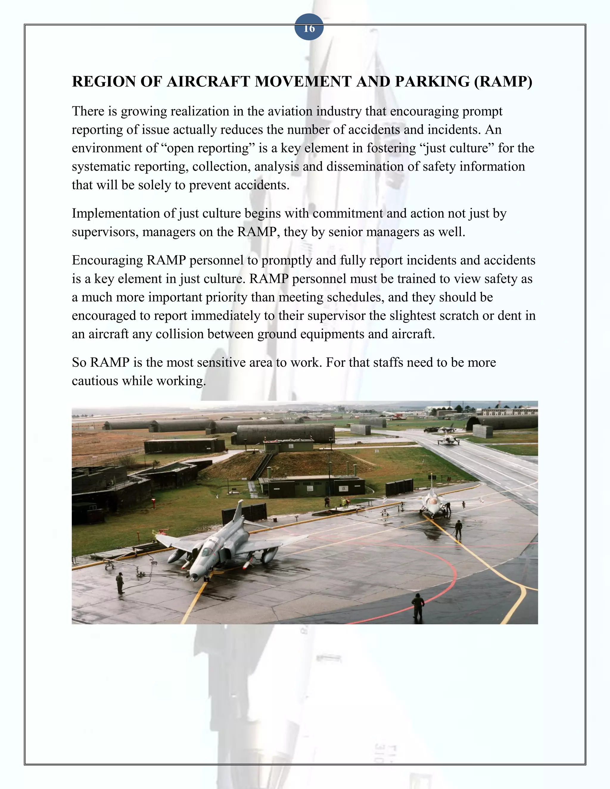 16

REGION OF AIRCRAFT MOVEMENT AND PARKING (RAMP)
There is growing realization in the aviation industry that encouraging prompt
reporting of issue actually reduces the number of accidents and incidents. An
environment of “open reporting” is a key element in fostering “just culture” for the
systematic reporting, collection, analysis and dissemination of safety information
that will be solely to prevent accidents.
Implementation of just culture begins with commitment and action not just by
supervisors, managers on the RAMP, they by senior managers as well.
Encouraging RAMP personnel to promptly and fully report incidents and accidents
is a key element in just culture. RAMP personnel must be trained to view safety as
a much more important priority than meeting schedules, and they should be
encouraged to report immediately to their supervisor the slightest scratch or dent in
an aircraft any collision between ground equipments and aircraft.
So RAMP is the most sensitive area to work. For that staffs need to be more
cautious while working.

 