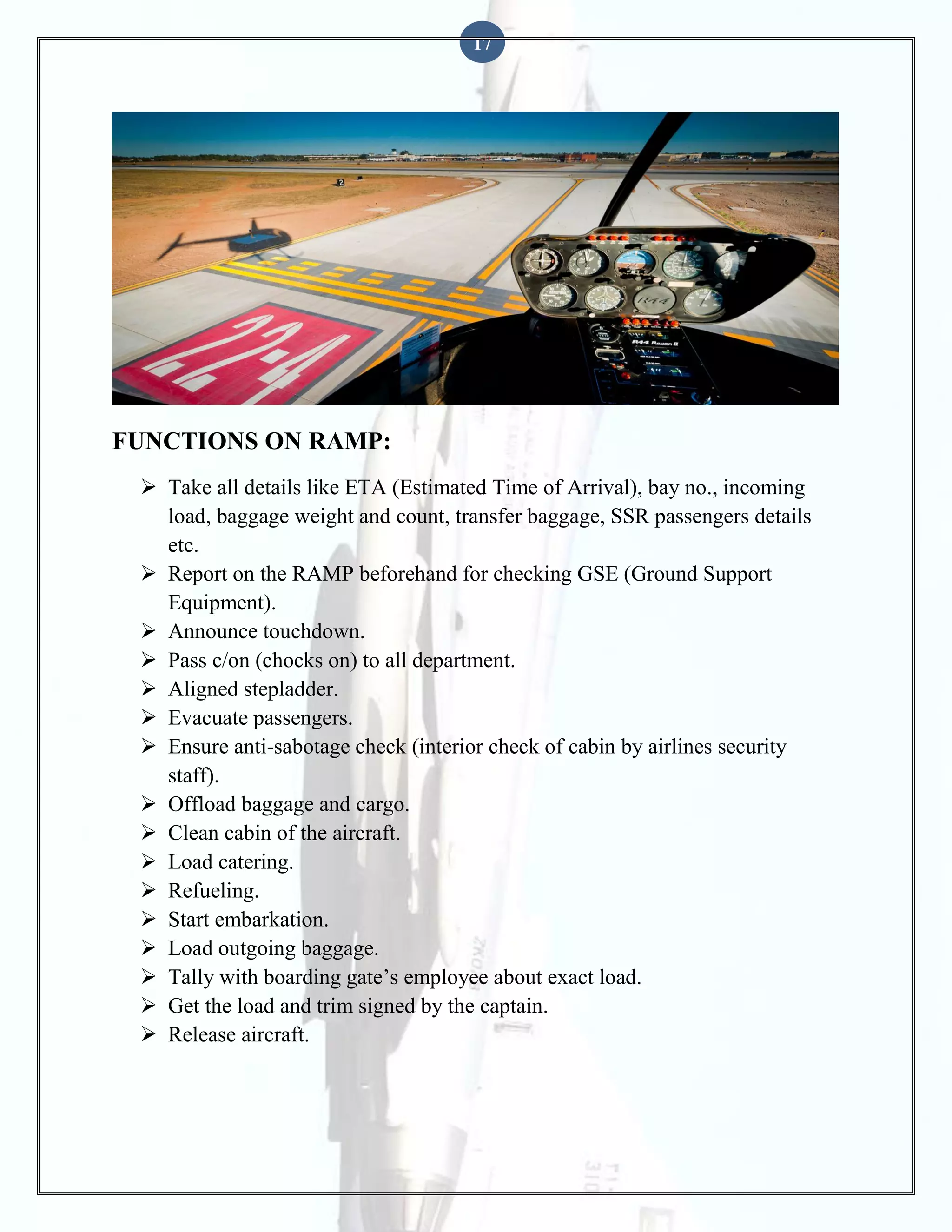 17

FUNCTIONS ON RAMP:
 Take all details like ETA (Estimated Time of Arrival), bay no., incoming
load, baggage weight and count, transfer baggage, SSR passengers details
etc.
 Report on the RAMP beforehand for checking GSE (Ground Support
Equipment).
 Announce touchdown.
 Pass c/on (chocks on) to all department.
 Aligned stepladder.
 Evacuate passengers.
 Ensure anti-sabotage check (interior check of cabin by airlines security
staff).
 Offload baggage and cargo.
 Clean cabin of the aircraft.
 Load catering.
 Refueling.
 Start embarkation.
 Load outgoing baggage.
 Tally with boarding gate’s employee about exact load.
 Get the load and trim signed by the captain.
 Release aircraft.

 
