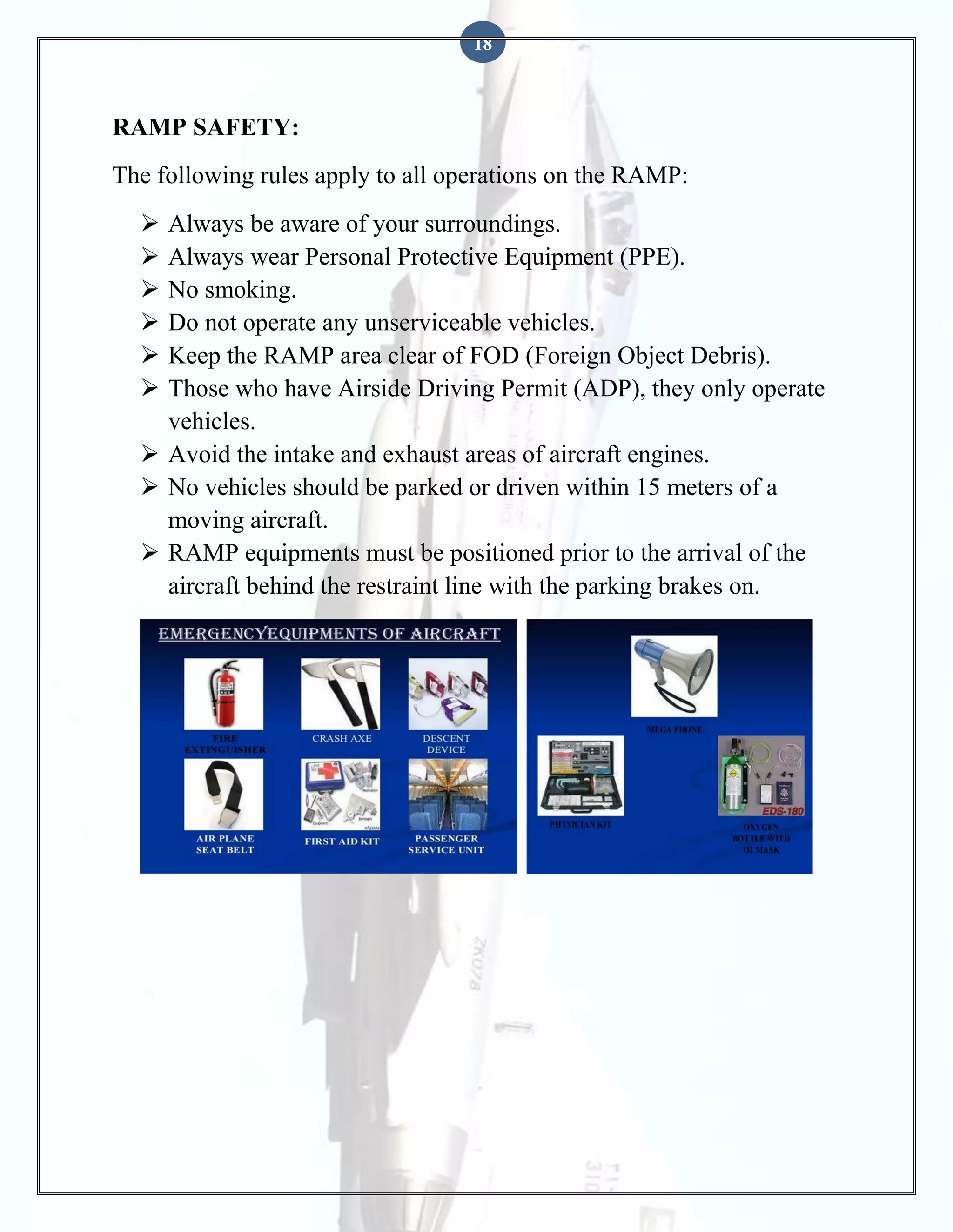 18

RAMP SAFETY:
The following rules apply to all operations on the RAMP:







Always be aware of your surroundings.
Always wear Personal Protective Equipment (PPE).
No smoking.
Do not operate any unserviceable vehicles.
Keep the RAMP area clear of FOD (Foreign Object Debris).
Those who have Airside Driving Permit (ADP), they only operate
vehicles.
 Avoid the intake and exhaust areas of aircraft engines.
 No vehicles should be parked or driven within 15 meters of a
moving aircraft.
 RAMP equipments must be positioned prior to the arrival of the
aircraft behind the restraint line with the parking brakes on.

 