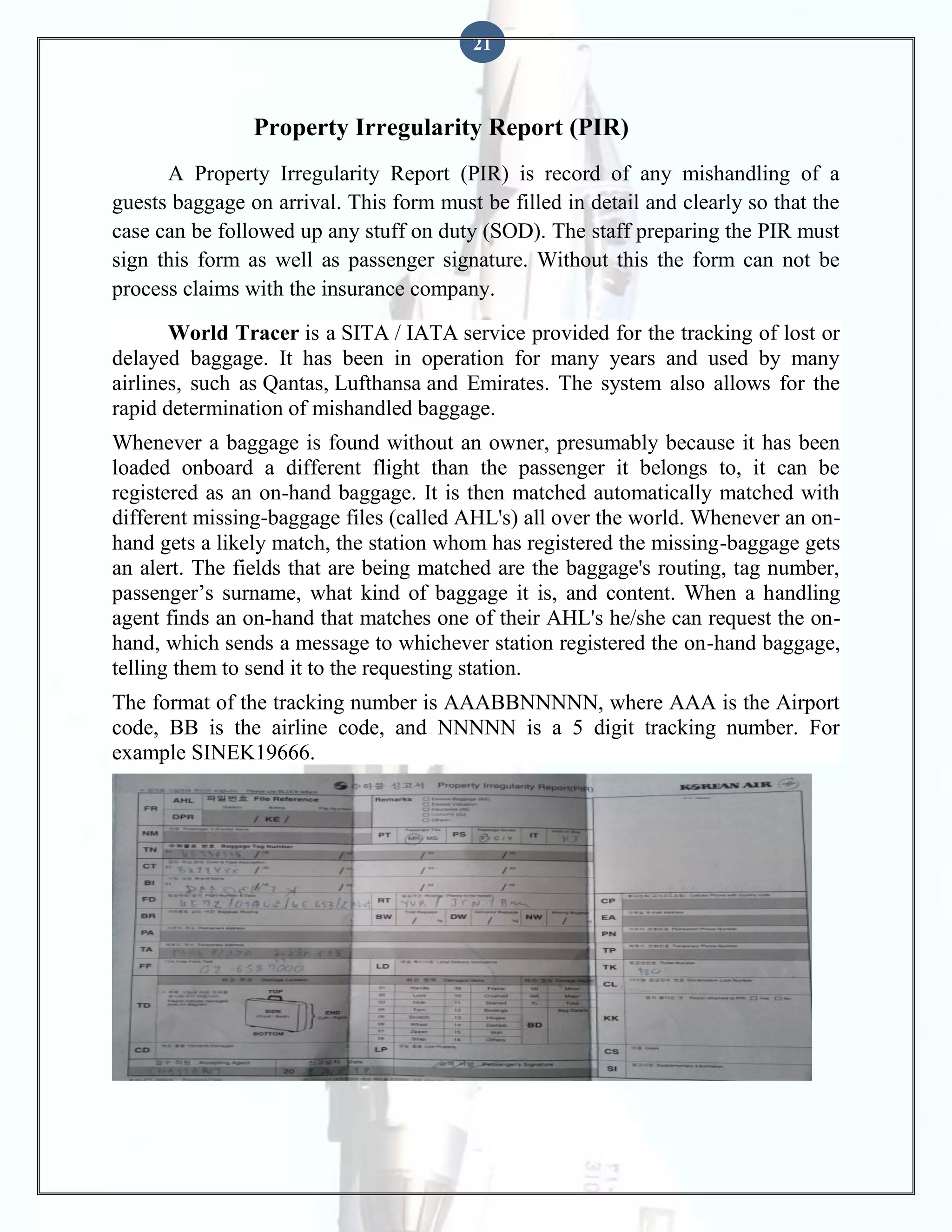 21

Property Irregularity Report (PIR)
A Property Irregularity Report (PIR) is record of any mishandling of a
guests baggage on arrival. This form must be filled in detail and clearly so that the
case can be followed up any stuff on duty (SOD). The staff preparing the PIR must
sign this form as well as passenger signature. Without this the form can not be
process claims with the insurance company.
World Tracer is a SITA / IATA service provided for the tracking of lost or
delayed baggage. It has been in operation for many years and used by many
airlines, such as Qantas, Lufthansa and Emirates. The system also allows for the
rapid determination of mishandled baggage.
Whenever a baggage is found without an owner, presumably because it has been
loaded onboard a different flight than the passenger it belongs to, it can be
registered as an on-hand baggage. It is then matched automatically matched with
different missing-baggage files (called AHL's) all over the world. Whenever an onhand gets a likely match, the station whom has registered the missing-baggage gets
an alert. The fields that are being matched are the baggage's routing, tag number,
passenger’s surname, what kind of baggage it is, and content. When a handling
agent finds an on-hand that matches one of their AHL's he/she can request the onhand, which sends a message to whichever station registered the on-hand baggage,
telling them to send it to the requesting station.
The format of the tracking number is AAABBNNNNN, where AAA is the Airport
code, BB is the airline code, and NNNNN is a 5 digit tracking number. For
example SINEK19666.

 