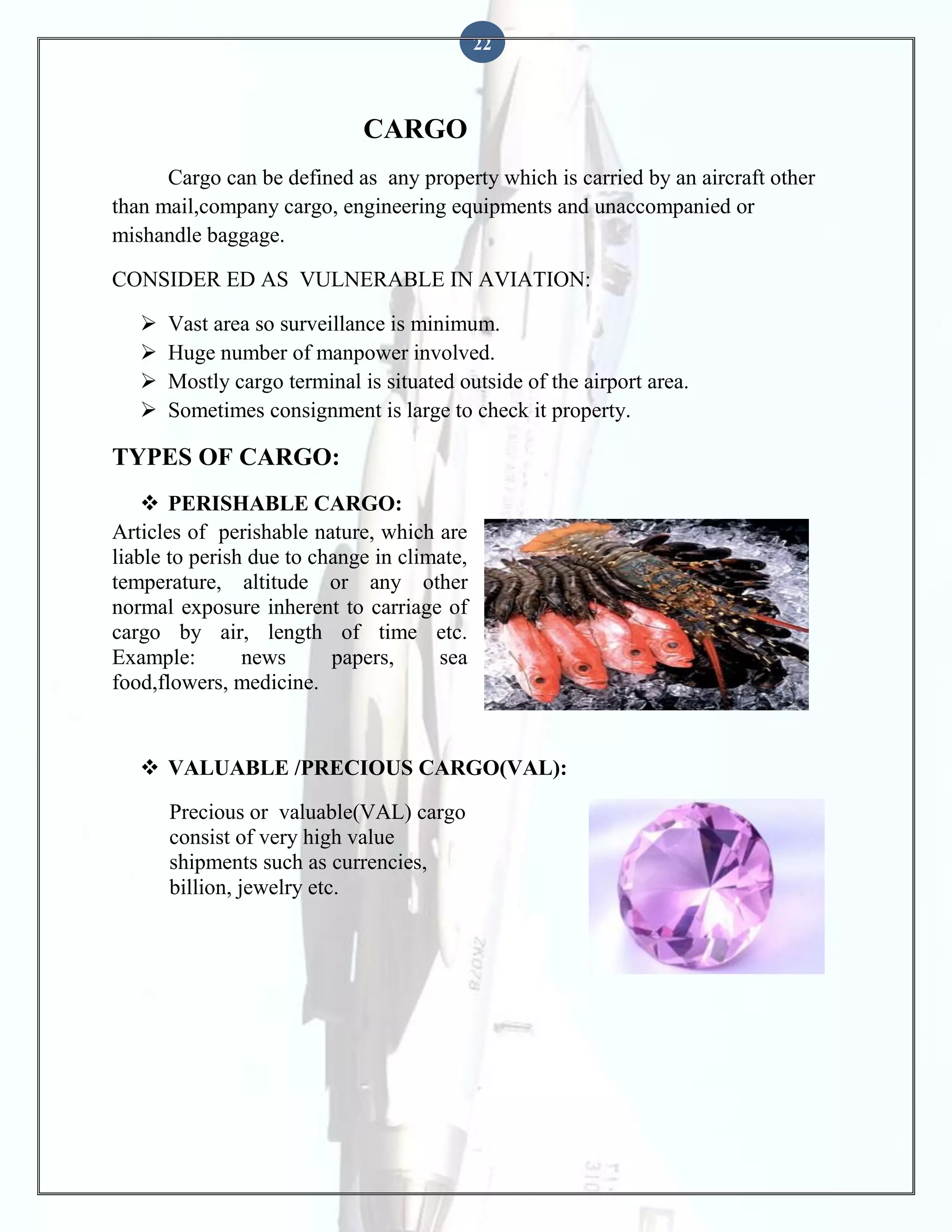 22

CARGO
Cargo can be defined as any property which is carried by an aircraft other
than mail,company cargo, engineering equipments and unaccompanied or
mishandle baggage.
CONSIDER ED AS VULNERABLE IN AVIATION:





Vast area so surveillance is minimum.
Huge number of manpower involved.
Mostly cargo terminal is situated outside of the airport area.
Sometimes consignment is large to check it property.

TYPES OF CARGO:
 PERISHABLE CARGO:
Articles of perishable nature, which are
liable to perish due to change in climate,
temperature, altitude or any other
normal exposure inherent to carriage of
cargo by air, length of time etc.
Example:
news
papers,
sea
food,flowers, medicine.

 VALUABLE /PRECIOUS CARGO(VAL):
Precious or valuable(VAL) cargo
consist of very high value
shipments such as currencies,
billion, jewelry etc.

 