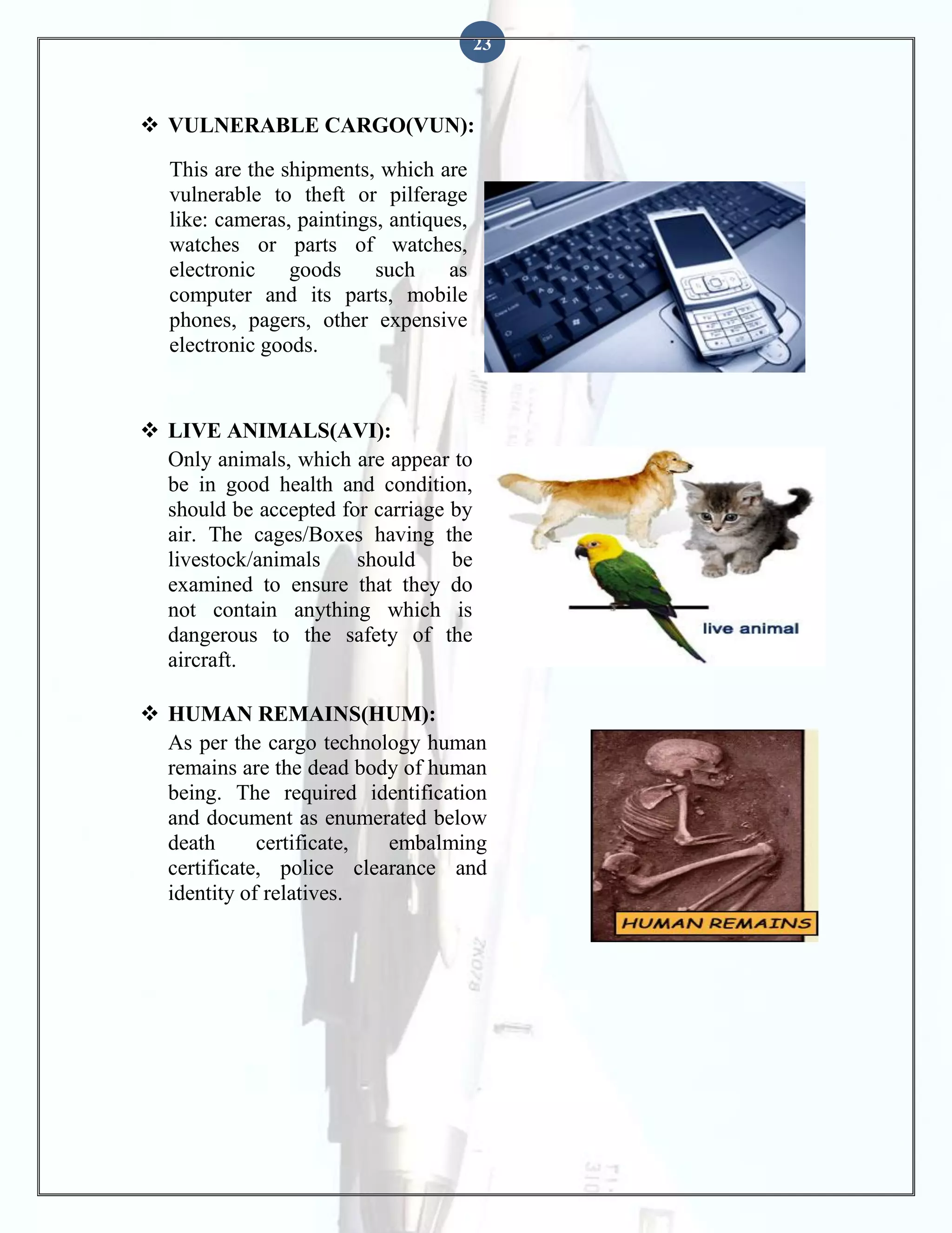23

 VULNERABLE CARGO(VUN):
This are the shipments, which are
vulnerable to theft or pilferage
like: cameras, paintings, antiques,
watches or parts of watches,
electronic
goods
such
as
computer and its parts, mobile
phones, pagers, other expensive
electronic goods.

 LIVE ANIMALS(AVI):
Only animals, which are appear to
be in good health and condition,
should be accepted for carriage by
air. The cages/Boxes having the
livestock/animals
should
be
examined to ensure that they do
not contain anything which is
dangerous to the safety of the
aircraft.
 HUMAN REMAINS(HUM):
As per the cargo technology human
remains are the dead body of human
being. The required identification
and document as enumerated below
death
certificate,
embalming
certificate, police clearance and
identity of relatives.

 