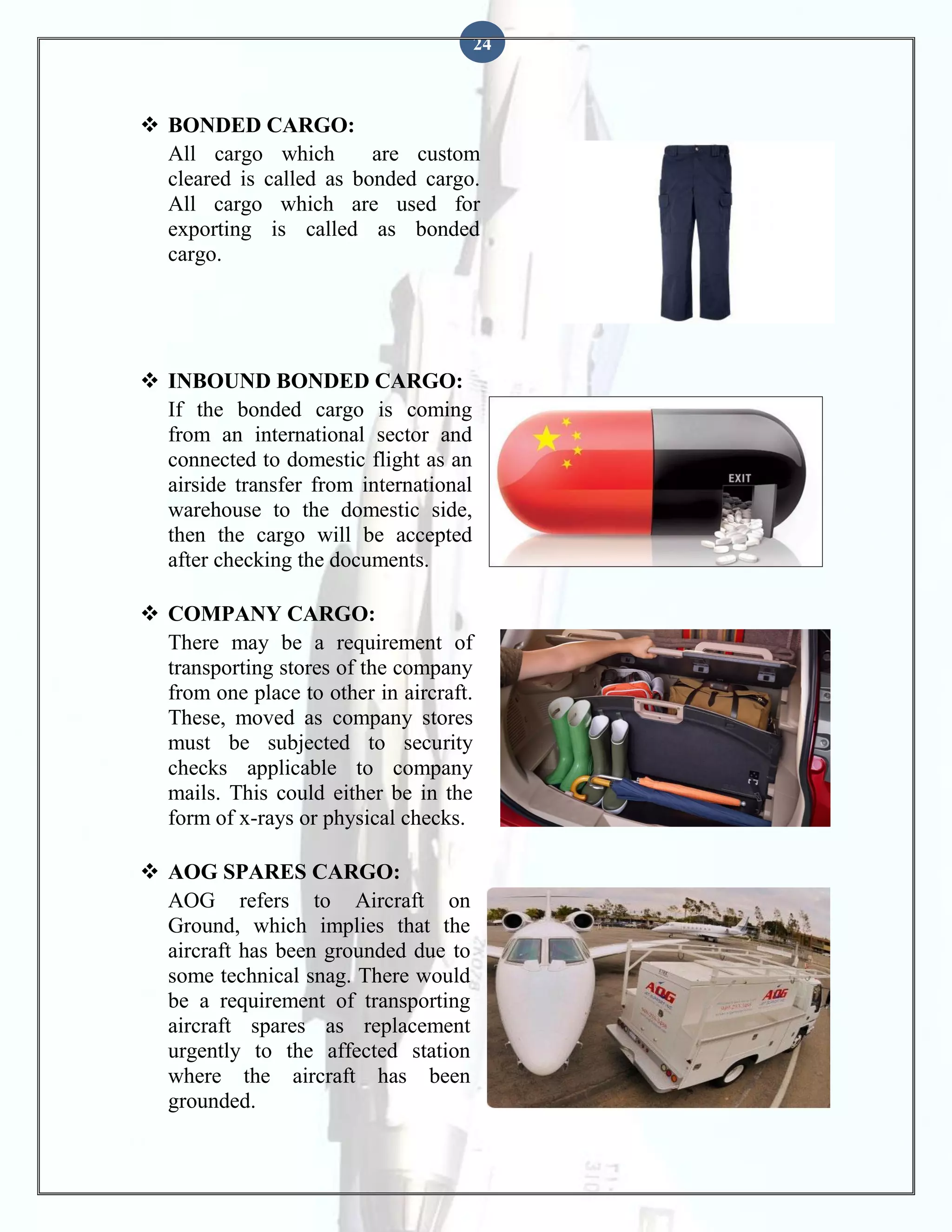 24

 BONDED CARGO:
All cargo which
are custom
cleared is called as bonded cargo.
All cargo which are used for
exporting is called as bonded
cargo.

 INBOUND BONDED CARGO:
If the bonded cargo is coming
from an international sector and
connected to domestic flight as an
airside transfer from international
warehouse to the domestic side,
then the cargo will be accepted
after checking the documents.
 COMPANY CARGO:
There may be a requirement of
transporting stores of the company
from one place to other in aircraft.
These, moved as company stores
must be subjected to security
checks applicable to company
mails. This could either be in the
form of x-rays or physical checks.
 AOG SPARES CARGO:
AOG refers to Aircraft on
Ground, which implies that the
aircraft has been grounded due to
some technical snag. There would
be a requirement of transporting
aircraft spares as replacement
urgently to the affected station
where the aircraft has been
grounded.

 