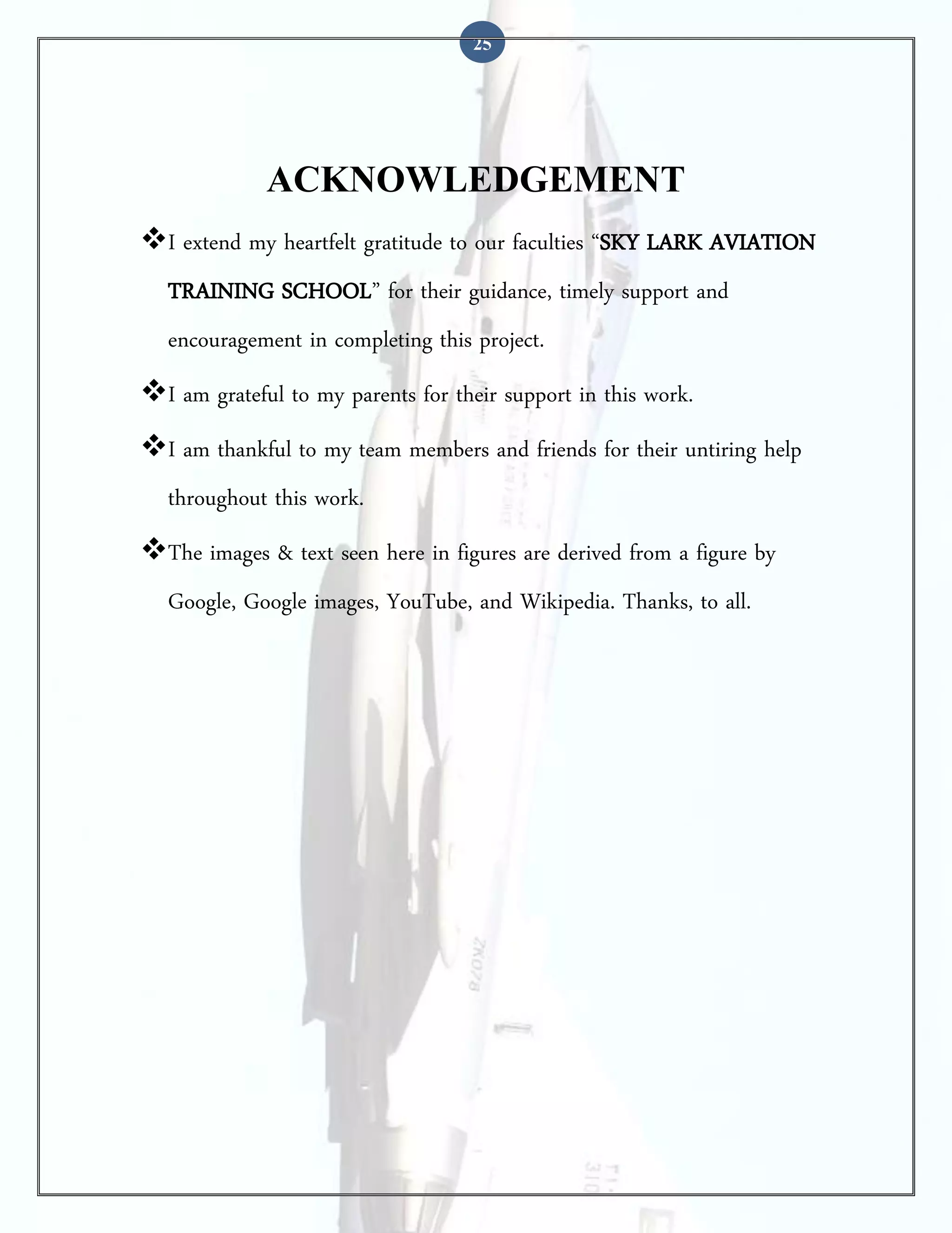 25

ACKNOWLEDGEMENT
I extend my heartfelt gratitude to our faculties “SKY LARK AVIATION
TRAINING SCHOOL” for their guidance, timely support and
encouragement in completing this project.
I am grateful to my parents for their support in this work.
I am thankful to my team members and friends for their untiring help
throughout this work.
The images & text seen here in figures are derived from a figure by
Google, Google images, YouTube, and Wikipedia. Thanks, to all.

 