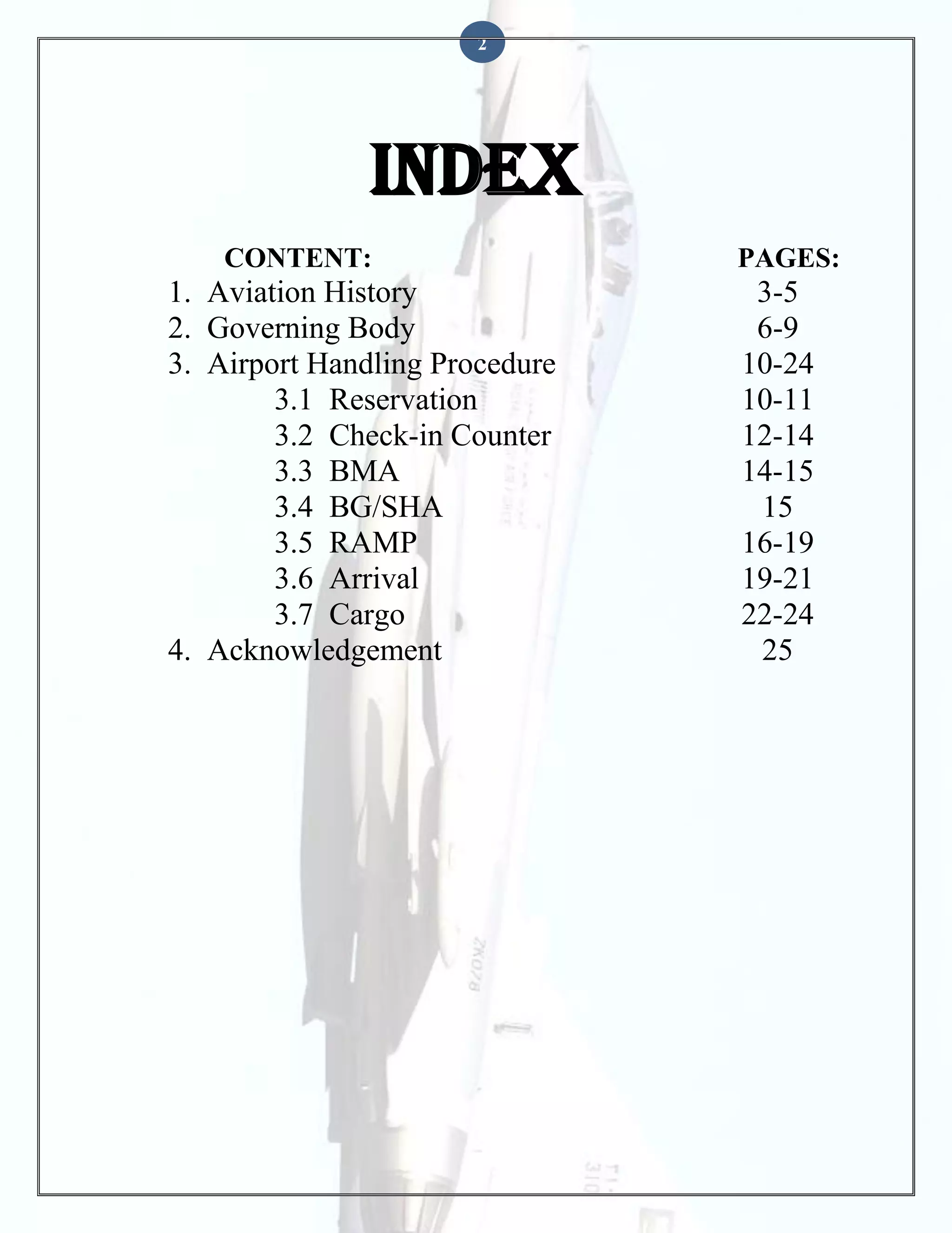 2

INDEX
CONTENT:

1. Aviation History
2. Governing Body
3. Airport Handling Procedure
3.1 Reservation
3.2 Check-in Counter
3.3 BMA
3.4 BG/SHA
3.5 RAMP
3.6 Arrival
3.7 Cargo
4. Acknowledgement

PAGES:

3-5
6-9
10-24
10-11
12-14
14-15
15
16-19
19-21
22-24
25

 