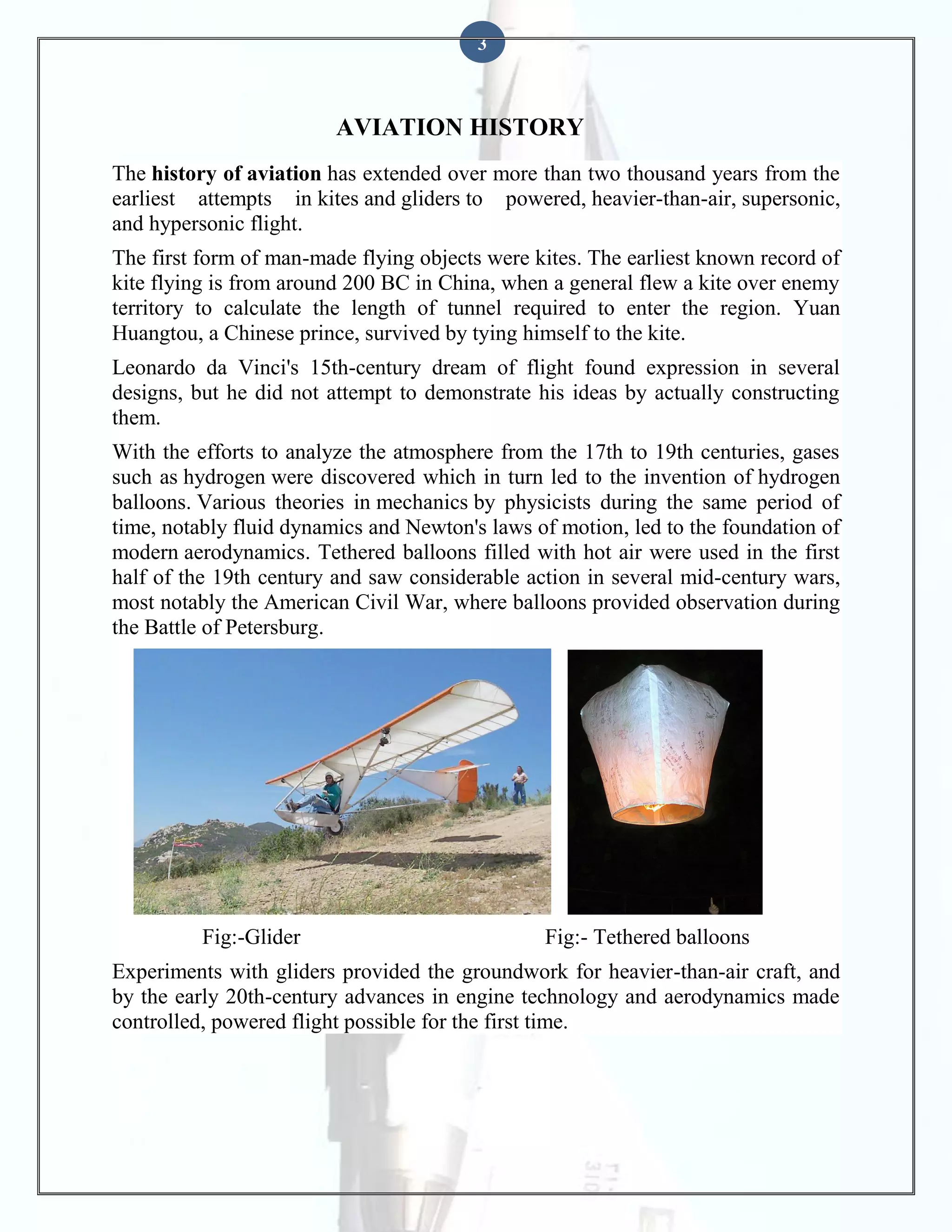 3

AVIATION HISTORY
The history of aviation has extended over more than two thousand years from the
earliest attempts in kites and gliders to powered, heavier-than-air, supersonic,
and hypersonic flight.
The first form of man-made flying objects were kites. The earliest known record of
kite flying is from around 200 BC in China, when a general flew a kite over enemy
territory to calculate the length of tunnel required to enter the region. Yuan
Huangtou, a Chinese prince, survived by tying himself to the kite.
Leonardo da Vinci's 15th-century dream of flight found expression in several
designs, but he did not attempt to demonstrate his ideas by actually constructing
them.
With the efforts to analyze the atmosphere from the 17th to 19th centuries, gases
such as hydrogen were discovered which in turn led to the invention of hydrogen
balloons. Various theories in mechanics by physicists during the same period of
time, notably fluid dynamics and Newton's laws of motion, led to the foundation of
modern aerodynamics. Tethered balloons filled with hot air were used in the first
half of the 19th century and saw considerable action in several mid-century wars,
most notably the American Civil War, where balloons provided observation during
the Battle of Petersburg.

Fig:-Glider

Fig:- Tethered balloons

Experiments with gliders provided the groundwork for heavier-than-air craft, and
by the early 20th-century advances in engine technology and aerodynamics made
controlled, powered flight possible for the first time.

 