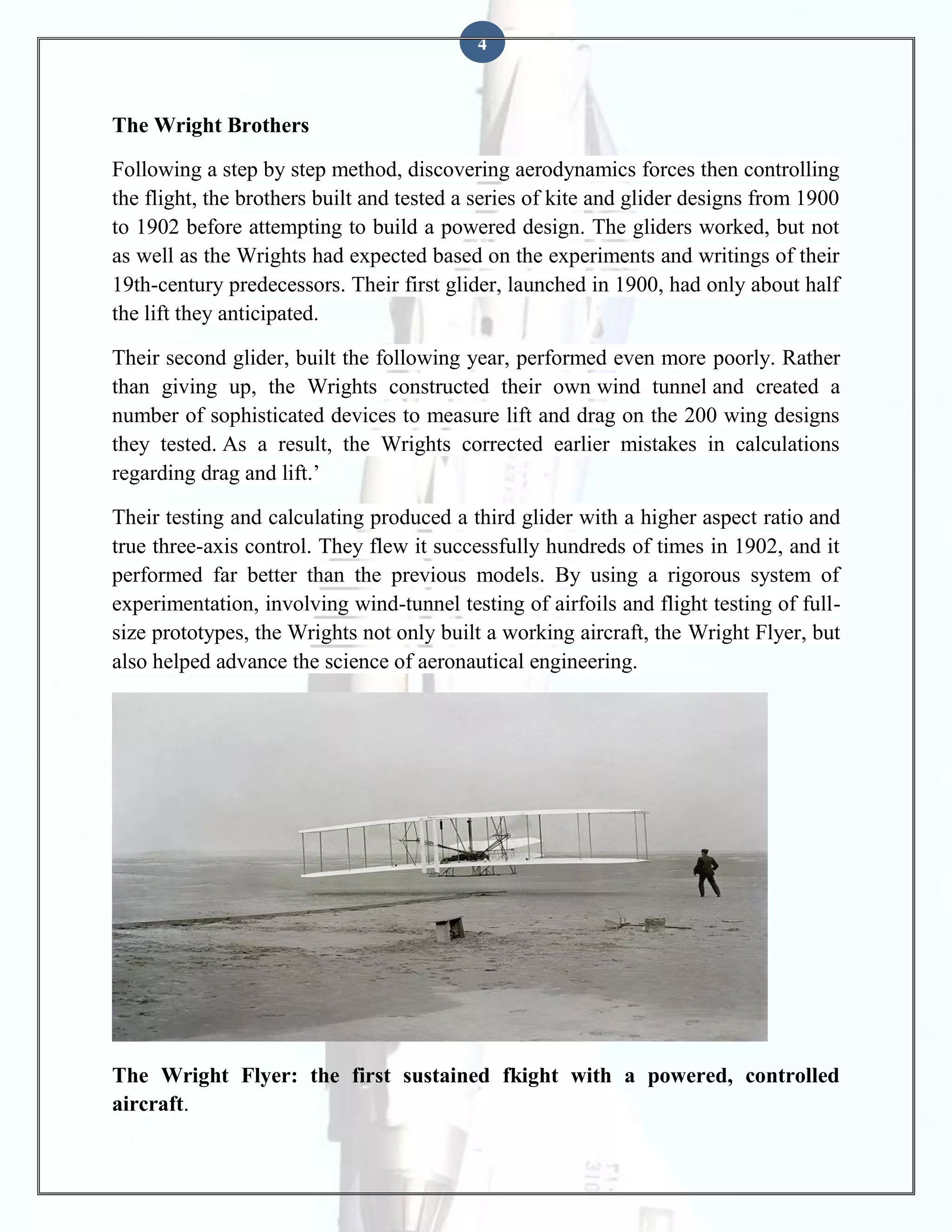 4

The Wright Brothers
Following a step by step method, discovering aerodynamics forces then controlling
the flight, the brothers built and tested a series of kite and glider designs from 1900
to 1902 before attempting to build a powered design. The gliders worked, but not
as well as the Wrights had expected based on the experiments and writings of their
19th-century predecessors. Their first glider, launched in 1900, had only about half
the lift they anticipated.
Their second glider, built the following year, performed even more poorly. Rather
than giving up, the Wrights constructed their own wind tunnel and created a
number of sophisticated devices to measure lift and drag on the 200 wing designs
they tested. As a result, the Wrights corrected earlier mistakes in calculations
regarding drag and lift.’
Their testing and calculating produced a third glider with a higher aspect ratio and
true three-axis control. They flew it successfully hundreds of times in 1902, and it
performed far better than the previous models. By using a rigorous system of
experimentation, involving wind-tunnel testing of airfoils and flight testing of fullsize prototypes, the Wrights not only built a working aircraft, the Wright Flyer, but
also helped advance the science of aeronautical engineering.

The Wright Flyer: the first sustained fkight with a powered, controlled
aircraft.

 