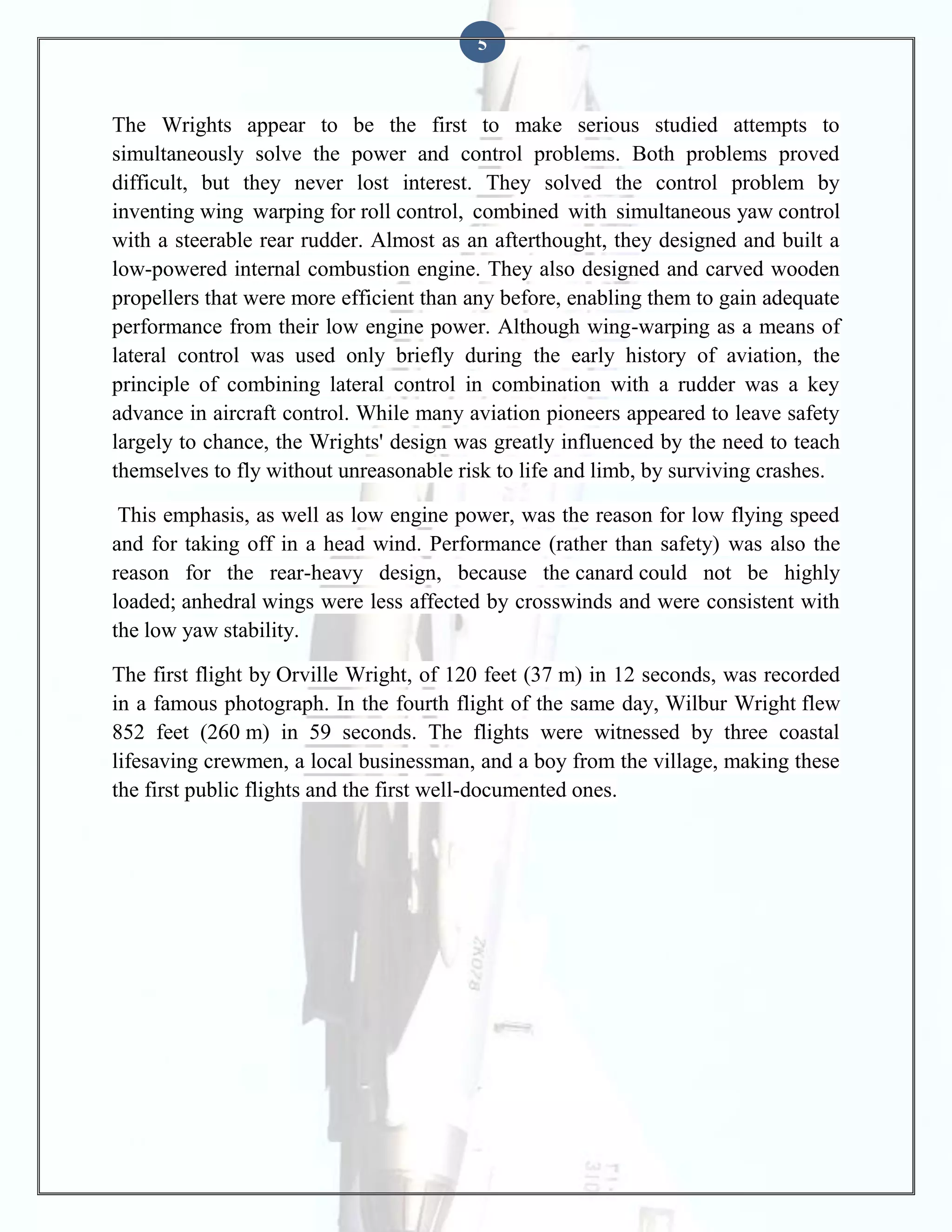 5

The Wrights appear to be the first to make serious studied attempts to
simultaneously solve the power and control problems. Both problems proved
difficult, but they never lost interest. They solved the control problem by
inventing wing warping for roll control, combined with simultaneous yaw control
with a steerable rear rudder. Almost as an afterthought, they designed and built a
low-powered internal combustion engine. They also designed and carved wooden
propellers that were more efficient than any before, enabling them to gain adequate
performance from their low engine power. Although wing-warping as a means of
lateral control was used only briefly during the early history of aviation, the
principle of combining lateral control in combination with a rudder was a key
advance in aircraft control. While many aviation pioneers appeared to leave safety
largely to chance, the Wrights' design was greatly influenced by the need to teach
themselves to fly without unreasonable risk to life and limb, by surviving crashes.
This emphasis, as well as low engine power, was the reason for low flying speed
and for taking off in a head wind. Performance (rather than safety) was also the
reason for the rear-heavy design, because the canard could not be highly
loaded; anhedral wings were less affected by crosswinds and were consistent with
the low yaw stability.
The first flight by Orville Wright, of 120 feet (37 m) in 12 seconds, was recorded
in a famous photograph. In the fourth flight of the same day, Wilbur Wright flew
852 feet (260 m) in 59 seconds. The flights were witnessed by three coastal
lifesaving crewmen, a local businessman, and a boy from the village, making these
the first public flights and the first well-documented ones.

 
