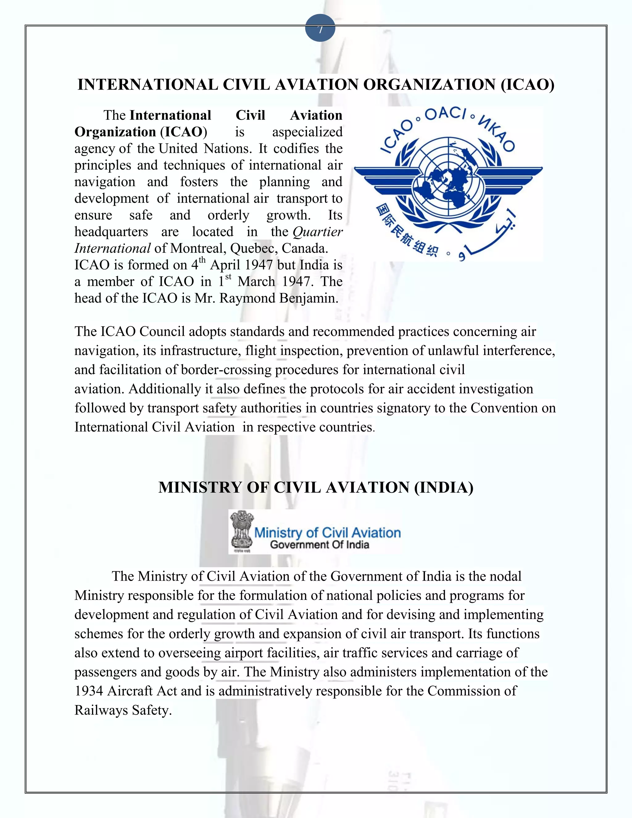 7

INTERNATIONAL CIVIL AVIATION ORGANIZATION (ICAO)
The International
Civil
Aviation
Organization (ICAO)
is
aspecialized
agency of the United Nations. It codifies the
principles and techniques of international air
navigation and fosters the planning and
development of international air transport to
ensure safe and orderly growth. Its
headquarters are located in the Quartier
International of Montreal, Quebec, Canada.
ICAO is formed on 4th April 1947 but India is
a member of ICAO in 1st March 1947. The
head of the ICAO is Mr. Raymond Benjamin.
The ICAO Council adopts standards and recommended practices concerning air
navigation, its infrastructure, flight inspection, prevention of unlawful interference,
and facilitation of border-crossing procedures for international civil
aviation. Additionally it also defines the protocols for air accident investigation
followed by transport safety authorities in countries signatory to the Convention on
International Civil Aviation in respective countries.

MINISTRY OF CIVIL AVIATION (INDIA)

The Ministry of Civil Aviation of the Government of India is the nodal
Ministry responsible for the formulation of national policies and programs for
development and regulation of Civil Aviation and for devising and implementing
schemes for the orderly growth and expansion of civil air transport. Its functions
also extend to overseeing airport facilities, air traffic services and carriage of
passengers and goods by air. The Ministry also administers implementation of the
1934 Aircraft Act and is administratively responsible for the Commission of
Railways Safety.

 