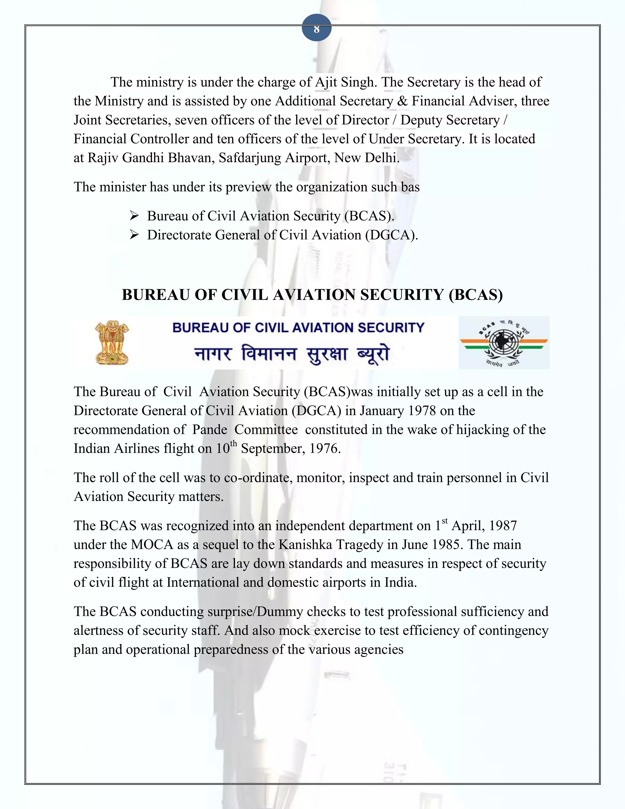 8

The ministry is under the charge of Ajit Singh. The Secretary is the head of
the Ministry and is assisted by one Additional Secretary & Financial Adviser, three
Joint Secretaries, seven officers of the level of Director / Deputy Secretary /
Financial Controller and ten officers of the level of Under Secretary. It is located
at Rajiv Gandhi Bhavan, Safdarjung Airport, New Delhi.
The minister has under its preview the organization such bas
 Bureau of Civil Aviation Security (BCAS).
 Directorate General of Civil Aviation (DGCA).

BUREAU OF CIVIL AVIATION SECURITY (BCAS)

The Bureau of Civil Aviation Security (BCAS)was initially set up as a cell in the
Directorate General of Civil Aviation (DGCA) in January 1978 on the
recommendation of Pande Committee constituted in the wake of hijacking of the
Indian Airlines flight on 10th September, 1976.
The roll of the cell was to co-ordinate, monitor, inspect and train personnel in Civil
Aviation Security matters.
The BCAS was recognized into an independent department on 1st April, 1987
under the MOCA as a sequel to the Kanishka Tragedy in June 1985. The main
responsibility of BCAS are lay down standards and measures in respect of security
of civil flight at International and domestic airports in India.
The BCAS conducting surprise/Dummy checks to test professional sufficiency and
alertness of security staff. And also mock exercise to test efficiency of contingency
plan and operational preparedness of the various agencies

 