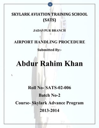 0

SKYLARK AVIATION TRAINING SCHOOL
(SATS)
JADAVPUR BRANCH

AIRPORT HANDLING PROCEDURE
Submitted By:-

Abdur Rahim Khan


Roll No- SATS-02-006
Batch No-2
Course- Skylark Advance Program
2013-2014

 
