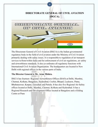 9

DIRECTORATE GENERAL OF CIVIL AVIATION
(DGCA).

The Directorate General of Civil Aviation (DGCA) is the Indian governmental
regulatory body in the field of civil aviation under the Ministry of Civil Aviation
primarily dealing with safety issues. It is responsible for regulation of air transport
services to/from/within India and for enforcement of civil air regulations, air safety
and airworthiness standards. It also co-ordinates all regulatory functions with
International Civil Aviation Organization. The headquarters are located in New
Delhi with regional offices in the various parts of India.
The Director General is Mr. Arun Mishra.
DGCA has fourteen Regional Airworthiness Offices (RAO) at Delhi, Mumbai,
Chennai, Kolkata, Bangalore, Hyderabad, Cochin, Bhopal, Lucknow, Patna,
Bhubaneswar, Kanpur, Guwahati and Patiala. It has also five Regional Air Safety
offices located at Delhi, Mumbai, Chennai, Kolkata and Hyderabad. It has a
Regional Research and Development Office located at Bangalore and a Gliding
Centre at Pune

 