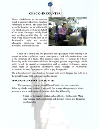 12

CHECK –IN COUNTER
Airport check-in uses service counters
found at commercial airports handling
commercial air travel. The check-in is
normally handled by an airline itself
or a handling agent working on behalf
of an airline. Passengers usually hand
over any baggage that they do not
wish or are not allowed to carry on to
the aircraft's cabin and receive
a boarding pass before they can
proceed to board their aircraft.

Check-in is usually the first procedure for a passenger when arriving at an
airport, as airline regulations require passengers to check in by certain times prior
to the departure of a flight. This duration spans from 15 minutes to 4 hours
depending on the destination and airline. During this process, the passenger has the
ability to ask for special accommodations such as seating preferences, inquire
about flight or destination information, make changes to reservations,
accumulate frequent flyer program miles, or pay for upgrades.
The airline check-in's main function, however, is to accept luggage that is to go in
the aircraft's cargo hold and issue boarding passes
FUNCTIONS OF CHECK –IN COUNTER:
When passenger presents himself/herself at the check-in counter the
following checks must be done. Along with that always wish passengers with a
pleasant or warm smile and wish the time of the day followed by:
 Check for the security sticker and condition of the baggage. Make
sure baggage has been screened and does not contain any dangerous
goods articles.

 