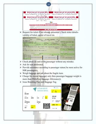 13

 Request for ticket if not already presented. Check ticket detailsvalidity of ticket, sector of travel etc.

 Check photo id card of the passenger without any mistake.
 Ask for seat preference.
 Provide assistance according to passenger status( be more active for
SSR passengers).
 Weigh baggage and ask about the fragile item.
 Charge for excess baggage( only then passenger baggage weight is
more than FBA(Free Baggage Allowance)).
 Issue Boarding Pass and Baggage Tag.

 