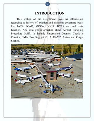 1

INTRODUCTION
This section of the assignment gives us information
regarding to history of aviation and different governing body
like IATA, ICAO, MOCA, DGCA, BCAS etc. and their
function. And also get information about Airport Handling
Procedure (AHP. Its include Reservation Counter, Check-in
Counter, BMA, Boarding gate/SHA, RAMP, Arrival and Cargo
Section.

 