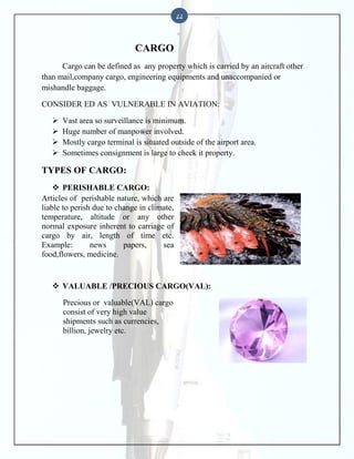 22

CARGO
Cargo can be defined as any property which is carried by an aircraft other
than mail,company cargo, engineering equipments and unaccompanied or
mishandle baggage.
CONSIDER ED AS VULNERABLE IN AVIATION:





Vast area so surveillance is minimum.
Huge number of manpower involved.
Mostly cargo terminal is situated outside of the airport area.
Sometimes consignment is large to check it property.

TYPES OF CARGO:
 PERISHABLE CARGO:
Articles of perishable nature, which are
liable to perish due to change in climate,
temperature, altitude or any other
normal exposure inherent to carriage of
cargo by air, length of time etc.
Example:
news
papers,
sea
food,flowers, medicine.

 VALUABLE /PRECIOUS CARGO(VAL):
Precious or valuable(VAL) cargo
consist of very high value
shipments such as currencies,
billion, jewelry etc.

 