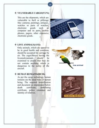 23

 VULNERABLE CARGO(VUN):
This are the shipments, which are
vulnerable to theft or pilferage
like: cameras, paintings, antiques,
watches or parts of watches,
electronic
goods
such
as
computer and its parts, mobile
phones, pagers, other expensive
electronic goods.

 LIVE ANIMALS(AVI):
Only animals, which are appear to
be in good health and condition,
should be accepted for carriage by
air. The cages/Boxes having the
livestock/animals
should
be
examined to ensure that they do
not contain anything which is
dangerous to the safety of the
aircraft.
 HUMAN REMAINS(HUM):
As per the cargo technology human
remains are the dead body of human
being. The required identification
and document as enumerated below
death
certificate,
embalming
certificate, police clearance and
identity of relatives.

 