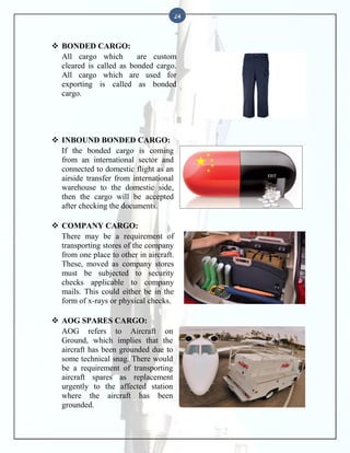 24

 BONDED CARGO:
All cargo which
are custom
cleared is called as bonded cargo.
All cargo which are used for
exporting is called as bonded
cargo.

 INBOUND BONDED CARGO:
If the bonded cargo is coming
from an international sector and
connected to domestic flight as an
airside transfer from international
warehouse to the domestic side,
then the cargo will be accepted
after checking the documents.
 COMPANY CARGO:
There may be a requirement of
transporting stores of the company
from one place to other in aircraft.
These, moved as company stores
must be subjected to security
checks applicable to company
mails. This could either be in the
form of x-rays or physical checks.
 AOG SPARES CARGO:
AOG refers to Aircraft on
Ground, which implies that the
aircraft has been grounded due to
some technical snag. There would
be a requirement of transporting
aircraft spares as replacement
urgently to the affected station
where the aircraft has been
grounded.

 