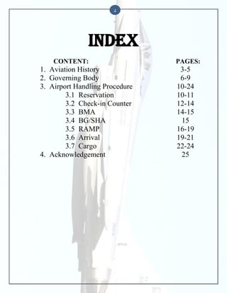 2

INDEX
CONTENT:

1. Aviation History
2. Governing Body
3. Airport Handling Procedure
3.1 Reservation
3.2 Check-in Counter
3.3 BMA
3.4 BG/SHA
3.5 RAMP
3.6 Arrival
3.7 Cargo
4. Acknowledgement

PAGES:

3-5
6-9
10-24
10-11
12-14
14-15
15
16-19
19-21
22-24
25

 