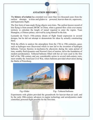 3

AVIATION HISTORY
The history of aviation has extended over more than two thousand years from the
earliest attempts in kites and gliders to powered, heavier-than-air, supersonic,
and hypersonic flight.
The first form of man-made flying objects were kites. The earliest known record of
kite flying is from around 200 BC in China, when a general flew a kite over enemy
territory to calculate the length of tunnel required to enter the region. Yuan
Huangtou, a Chinese prince, survived by tying himself to the kite.
Leonardo da Vinci's 15th-century dream of flight found expression in several
designs, but he did not attempt to demonstrate his ideas by actually constructing
them.
With the efforts to analyze the atmosphere from the 17th to 19th centuries, gases
such as hydrogen were discovered which in turn led to the invention of hydrogen
balloons. Various theories in mechanics by physicists during the same period of
time, notably fluid dynamics and Newton's laws of motion, led to the foundation of
modern aerodynamics. Tethered balloons filled with hot air were used in the first
half of the 19th century and saw considerable action in several mid-century wars,
most notably the American Civil War, where balloons provided observation during
the Battle of Petersburg.

Fig:-Glider

Fig:- Tethered balloons

Experiments with gliders provided the groundwork for heavier-than-air craft, and
by the early 20th-century advances in engine technology and aerodynamics made
controlled, powered flight possible for the first time.

 