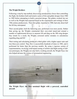 4

The Wright Brothers
Following a step by step method, discovering aerodynamics forces then controlling
the flight, the brothers built and tested a series of kite and glider designs from 1900
to 1902 before attempting to build a powered design. The gliders worked, but not
as well as the Wrights had expected based on the experiments and writings of their
19th-century predecessors. Their first glider, launched in 1900, had only about half
the lift they anticipated.
Their second glider, built the following year, performed even more poorly. Rather
than giving up, the Wrights constructed their own wind tunnel and created a
number of sophisticated devices to measure lift and drag on the 200 wing designs
they tested. As a result, the Wrights corrected earlier mistakes in calculations
regarding drag and lift.’
Their testing and calculating produced a third glider with a higher aspect ratio and
true three-axis control. They flew it successfully hundreds of times in 1902, and it
performed far better than the previous models. By using a rigorous system of
experimentation, involving wind-tunnel testing of airfoils and flight testing of fullsize prototypes, the Wrights not only built a working aircraft, the Wright Flyer, but
also helped advance the science of aeronautical engineering.

The Wright Flyer: the first sustained fkight with a powered, controlled
aircraft.

 