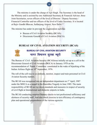 8

The ministry is under the charge of Ajit Singh. The Secretary is the head of
the Ministry and is assisted by one Additional Secretary & Financial Adviser, three
Joint Secretaries, seven officers of the level of Director / Deputy Secretary /
Financial Controller and ten officers of the level of Under Secretary. It is located
at Rajiv Gandhi Bhavan, Safdarjung Airport, New Delhi.
The minister has under its preview the organization such bas
 Bureau of Civil Aviation Security (BCAS).
 Directorate General of Civil Aviation (DGCA).

BUREAU OF CIVIL AVIATION SECURITY (BCAS)

The Bureau of Civil Aviation Security (BCAS)was initially set up as a cell in the
Directorate General of Civil Aviation (DGCA) in January 1978 on the
recommendation of Pande Committee constituted in the wake of hijacking of the
Indian Airlines flight on 10th September, 1976.
The roll of the cell was to co-ordinate, monitor, inspect and train personnel in Civil
Aviation Security matters.
The BCAS was recognized into an independent department on 1st April, 1987
under the MOCA as a sequel to the Kanishka Tragedy in June 1985. The main
responsibility of BCAS are lay down standards and measures in respect of security
of civil flight at International and domestic airports in India.
The BCAS conducting surprise/Dummy checks to test professional sufficiency and
alertness of security staff. And also mock exercise to test efficiency of contingency
plan and operational preparedness of the various agencies

 