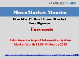 World’s 1st
Real Time Market
Intelligence
Latin America Airport Information System
Market Worth $3.03 Million by 2018
MicroMarket Monitor
Forecasts
http://www.micromarketmonitor.com/market/south-america-airport-information-systems-581512
 