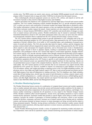 A. Marks, K. Rietsema
153
circular array. The PRM system can search, track, process, and display MSSR-equipped aircraft within airport
airspace within 32 nautical miles in range and within 15,000 feet in elevation from the airport runways.
These technologically advanced equipment systems are used by ATC, airlines, and airports to aid the safe
movement of aircraft, so they must be of the highest accuracy and reliability.
Airports and airlines also depend on ATC equipment for real-time flight status of aircraft and current weather
conditions. The FAA weather monitoring systems installed throughout the U.S. provide advanced warning to
ATC, so pilots can receive early notification of inclement weather and change flight plans as dictated by safety.
This weather information is shared with airport operators so they can implement procedures for irregular opera-
tions before inclement weather impacts the airport. Airport operators are also required to implement and main-
tain a Notice to Airman Systems (NOTAMS) to inform ATC controllers and aircraft pilots of changes in condi-
tions on airport runways and taxiway systems. Weather notifications may be manual or automated. Manually
transmitted information is faxed to ATC and airline operational centers. Key users can opt to have this informa-
tion automatically emailed to them or imported into the ATC System and each airline’s system of choice.
The ATC System utilizes computer-based systems to provide information to ATC controllers and to the sys-
tems providing operational guidance for ATC and aircraft pilots. Data generated by the ATC System facilitates
separation of aircraft, efficient flow of air traffic in ATC-controlled space, and coordination of ground move-
ments of aircraft and vehicles. The FAA also provides data feeds for airports, airlines, and the companies that
produce aviation-related software integrated into airport and airline systems. Data generated by the ATC System
allows airports to plan and prepare for irregular operations, such as forecasted snow events or thunderstorms,
that might require aircraft to divert to alternate airports, resulting in unscheduled aircraft arrivals. Planning,
preparation, and coordination with the ATC System help improve overall airport operations. Weather informa-
tion systems used by ATC provide real-time weather status through commercial-off-the-shelf (COTS) applica-
tions such as AWOS or through customized applications such as National Airspace System (NAS) Status. Other
software applications provide aircraft tracking, control of navigational equipment, and surface detection systems.
The hardware equipment utilized in the ATC System is specific to each component system and its intended ap-
plication. Each connected system uses specialized field and computer hardware for data reporting. Airports are
not permitted direct access or input to this computer hardware. Specifics on ATC hardware and networks are not
made public. The ATC System operates on FAA networks that are not connected to any airport network. Data
generated by FAA systems are, however, available to airports via connections to open databases set up by the
FAA for airports, airlines, and vendors providing or requiring access to the FAA flight-scheduling systems. Ap-
plications such as Aero Bahn and Flight Explorer import ATC data to track aircraft ground movements and air-
craft flight progress from take-off (departures) to landing (arrivals). The FAA databases store flight schedules,
actual take-off and landing times, aircraft type, the names of and information on airlines, airports, airport confi-
gurations, airfield configurations (i.e., number and names of all runways and taxiways), airfield lighting specifi-
cations, and other flight related data. Any airport operator can request FAA data feeds to supply relevant infor-
mation to their MUFIDS, BIDS, and the Gate Management System.
6. Weather Monitoring Systems
The Weather Monitoring System consists of a combination of computer-based systems and weather equipment,
such as weather antennas and sensors, that provide current and forecasted weather conditions for the airport vi-
cinity and ground and surface temperatures for the aircraft movement areas, public roadways, and bridges. Con-
tinuous weather monitoring is important for all operations at every airport in the National Airspace System
(NAS). Weather conditions affect aircraft departures, enroute travel, and landing operations as well as airport
terminal facility operations. Inclement weather that grounds or cancels flights, causes delays in traffic on airport
roadways; increases the number of passengers in terminal buildings and concourses, which in turn increases
demand on facilities, restaurants, and stores; increases use of airport systems such as heating and air ventilation
systems; and increases demand on human resources to ensure passengers are being serviced and the airport is
being maintained properly. Therefore, having advance notification of when inclement weather systems should
help optimize airport operations, allowing airport operators to ensure resources, procedures, and processes are in
place ahead of time [2].
Airport Weather Monitoring Systems include a variety of equipment for monitoring weather and airport sur-
face temperatures. Snow and de-ice operations require constant monitoring and measurement of surface temper-
 
