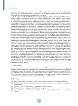 A. Marks, K. Rietsema
156
and other first-responder units must arrive on scene within a very short time from the time of the incident notifi-
cation. The AVI equipment installed in the emergency vehicles improves response times by informing incident
commanders and first responders of the fastest routes to the scene.
On the airport landside, the AVI System assists the management of the commercial ground transportation
system. Operators of commercial vehicles such as taxis, limousines, and shuttle buses pay fees to integrate
within the airport’s commercial ground transportation system. Permitting commercial transportation companies
to conduct revenue-generating business at the airport satisfies a valuable need for airport customers. However,
the management of these vehicles, especially at large airports, can be quite labor-intensive because the airport
must account for each vehicle every time it accesses airport property, which is many times a day. Vehicle track-
ing data are needed because fee rates are tiered to usage rates, and this commercial fee information is needed in
projecting airport revenue. Companies approved to conduct commercial ground transportation services are is-
sued RF transponders that provide access to the commercial vehicle area and that track the number of commer-
cial visits per vehicle. Based on the particular licensing agreement with the airport, commercial operators pay a
monthly charge upfront or they are billed at the end of the month based on the number of times the vehicle(s)
accessed the commercial area. Processing commercial invoices and collecting fees is automated when the AVI
system is integrated with the airport Revenue Management System. The AVI System provides several benefits
besides improving roadway congestion and providing monitoring of airport resources without the need for hu-
man intervention. The system brings real-time vehicle movement data and decision makers together by reporting
transactions to multiple systems and their managers. For example, integration with the airport Revenue Man-
agement System allows AVI data to be used for budget planning and airport roadway improvement projects. In-
deed, the AVI data can be fed into maintenance systems, operational systems, airfield-monitoring systems, ve-
hicle access systems, and revenue tracking and generating systems. AVIs require software to both track AVI
tags and RFID tags installed or carried in vehicles and to control entry gates for restricted areas. The software
can be integrated into Asset Management System, parking control system, and Revenue Management System.
Hardware for the AVI system includes a combination of RF tags (transponders) installed in vehicles for the
purpose of tracking the vehicle’s movement and authorizing automated access to areas monitored by AVI
transponders, track readers, long-range RFID readers, and heavy-duty RFID readers. The system includes com-
puter servers and workstations for hosting the application and providing multiple user access at workstations
throughout the airport. The AVI System communicates via the airport’s LANS and WLANS to monitor and
track the RF tags installed in vehicles moving around the airport. The AVI database collects and stores informa-
tion received from the transponders and from the software application. Data collected by the system includes
traffic numbers, traffic capacity times, vehicle entry and exit numbers, airfield vehicle access numbers, and the
locations of RF-tagged vehicles.
9. Conclusion
Airports use a myriad of systems to support their operations. Many of those systems are now incorporating
software, database, and network components. They generate both on-demand and regular reports to assist airport
management, improve operations and reduce cost at the same time. In order for airports to become more effec-
tive and efficient in their operations, they need to understand the competitive advantage of these systems and
how to align them together to better serve their stakeholders. This paper provides a possible classification for
airport airside management information systems and describes some of their use.
References
[1] Marks, A., Rietsema, K. and Hudson, G. (2013) Aviation Management Information Systems. Embry-Riddle Press.
[2] Airport Cooperative Reseach Program (2008) Integrative Airport Information Systems—Report 13. Transportation
Research Board.
[3] Wensveen, J. (2007) Air Transportation: A Management Perspective. Ashgate.
[4] Robert, K. (2008) Air Transportation. Kendall Hunt Publishing, 11.
[5] Center for Air Transportation Systems Research (2009) Introduction to Airports Design and Operations. George Mason
University.
 