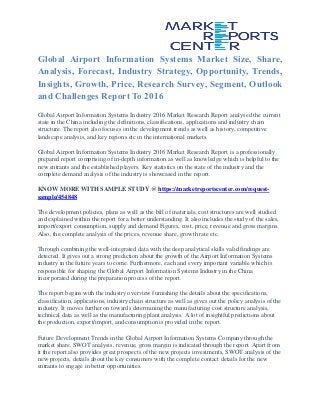 Global Airport Information Systems Market Size, Share,
Analysis, Forecast, Industry Strategy, Opportunity, Trends,
Insights, Growth, Price, Research Survey, Segment, Outlook
and Challenges Report To 2016
Global Airport Information Systems Industry 2016 Market Research Report analysed the current
state in the China including the definitions, classifications, applications and industry chain
structure. The report also focuses on the development trends as well as history, competitive
landscape analysis, and key regions etc in the international markets.
Global Airport Information Systems Industry 2016 Market Research Report is a professionally
prepared report comprising of in-depth information as well as knowledge which is helpful to the
new entrants and the established players. Key statistics on the state of the industry and the
complete demand analysis of the industry is showcased in the report.
KNOW MORE WITH SAMPLE STUDY @ https://marketreportscenter.com/request-
sample/454848
The development policies, plans as well as the bill of materials, cost structures are well studied
and explained within the report for a better understanding. It also includes the study of the sales,
import/export consumption, supply and demand Figures, cost, price, revenue and gross margins.
Also, the complete analysis of the prices, revenue share, growth rate etc.
Through combining the well-integrated data with the deep analytical skills valid findings are
detected. It gives out a strong prediction about the growth of the Airport Information Systems
industry in the future years to come. Furthermore, each and every important variable which is
responsible for shaping the Global Airport Information Systems Industry in the China
incorporated during the preparation process of the report.
The report begins with the industry overview furnishing the details about the specifications,
classification, applications, industry chain structure as well as gives out the policy analysis of the
industry. It moves further on towards determining the manufacturing cost structure analysis,
technical data as well as the manufacturing plant analysis. A lot of insightful predictions about
the production, export/import, and consumption is provided in the report.
Future Development Trends in the Global Airport Information Systems Company through the
market share, SWOT analysis, revenue, gross margin is indicated through the report. Apart from
it the report also provides great prospects of the new projects investments, SWOT analysis of the
new projects, details about the key consumers with the complete contact details for the new
entrants to engage in better opportunities.
 