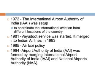  1972 - The International Airport Authority of
India (IAAI) was setup
 to coordinate the international aviation from
different locations of the country
 1981 -Vayudoot service was started. It merged
into Indian Airlines in 1993
 1985 - Air taxi policy
 1994 -Airport Authority of India (AAI) was
formed by merging International Airport
Authority of India (IAAI) and National Airports
Authority (NAA).
 