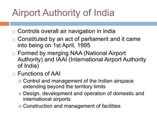 Airport Authority of India
 Controls overall air navigation in india
 Constituted by an act of parliament and it came
into being on 1st April, 1995
 Formed by merging NAA (National Airport
Authority) and IAAI (International Airport Authority
of India)
 Functions of AAI
 Control and management of the Indian airspace
extending beyond the territory limits
 Design, development and operation of domestic and
international airports
 Construction and management of facilities
 
