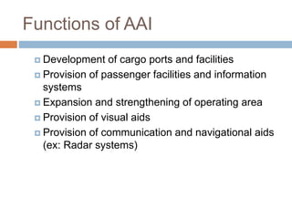 Functions of AAI
 Development of cargo ports and facilities
 Provision of passenger facilities and information
systems
 Expansion and strengthening of operating area
 Provision of visual aids
 Provision of communication and navigational aids
(ex: Radar systems)
 