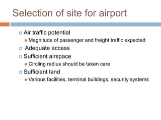 Selection of site for airport
 Air traffic potential
 Magnitude of passenger and freight traffic expected
 Adequate access
 Sufficient airspace
 Circling radius should be taken care
 Sufficient land
 Various facilities, terminal buildings, security systems
 