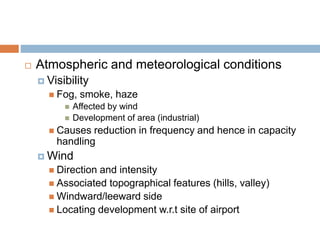  Atmospheric and meteorological conditions
 Visibility
 Fog, smoke, haze
 Affected by wind
 Development of area (industrial)
 Causes reduction in frequency and hence in capacity
handling
 Wind
 Direction and intensity
 Associated topographical features (hills, valley)
 Windward/leeward side
 Locating development w.r.t site of airport
 