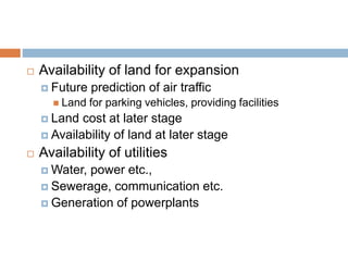  Availability of land for expansion
 Future prediction of air traffic
 Land for parking vehicles, providing facilities
 Land cost at later stage
 Availability of land at later stage
 Availability of utilities
 Water, power etc.,
 Sewerage, communication etc.
 Generation of powerplants
 