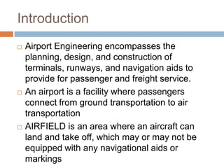 Introduction
 Airport Engineering encompasses the
planning, design, and construction of
terminals, runways, and navigation aids to
provide for passenger and freight service.
 An airport is a facility where passengers
connect from ground transportation to air
transportation
 AIRFIELD is an area where an aircraft can
land and take off, which may or may not be
equipped with any navigational aids or
markings
 
