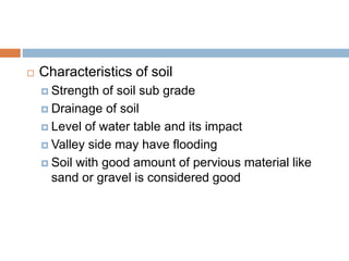  Characteristics of soil
 Strength of soil sub grade
 Drainage of soil
 Level of water table and its impact
 Valley side may have flooding
 Soil with good amount of pervious material like
sand or gravel is considered good
 