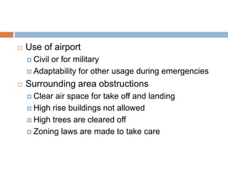  Use of airport
 Civil or for military
 Adaptability for other usage during emergencies
 Surrounding area obstructions
 Clear air space for take off and landing
 High rise buildings not allowed
 High trees are cleared off
 Zoning laws are made to take care
 