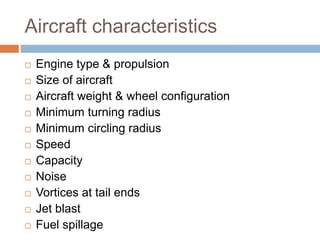 Aircraft characteristics
 Engine type & propulsion
 Size of aircraft
 Aircraft weight & wheel configuration
 Minimum turning radius
 Minimum circling radius
 Speed
 Capacity
 Noise
 Vortices at tail ends
 Jet blast
 Fuel spillage
 
