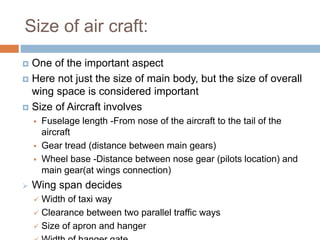 Size of air craft:
 One of the important aspect
 Here not just the size of main body, but the size of overall
wing space is considered important
 Size of Aircraft involves
 Fuselage length -From nose of the aircraft to the tail of the
aircraft
 Gear tread (distance between main gears)
 Wheel base -Distance between nose gear (pilots location) and
main gear(at wings connection)
 Wing span decides
 Width of taxi way
 Clearance between two parallel traffic ways
 Size of apron and hanger
 