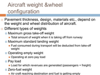 Aircraft weight &wheel
configuration
 Pavement thickness, design, materials etc., depend on
the weight and wheel distribution of aircraft.
 Different types of weights
 Maximum gross take-off weight
 Total amount of weight when it is taking off from runway
 Maximum standard landing weight
 Fuel consumed during transport will be deducted from take-off
weight
 Operating empty weight
 Operating at zero pay load
 Pay load
 Load for which revenues are generated (passengers + freight)
 Zero-fuel weight
 Air craft reaching destination and fuel is getting empty
 