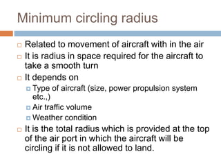 Minimum circling radius
 Related to movement of aircraft with in the air
 It is radius in space required for the aircraft to
take a smooth turn
 It depends on
 Type of aircraft (size, power propulsion system
etc.,)
 Air traffic volume
 Weather condition
 It is the total radius which is provided at the top
of the air port in which the aircraft will be
circling if it is not allowed to land.
 