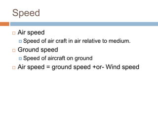 Speed
 Air speed
 Speed of air craft in air relative to medium.
 Ground speed
 Speed of aircraft on ground
 Air speed = ground speed +or- Wind speed
 