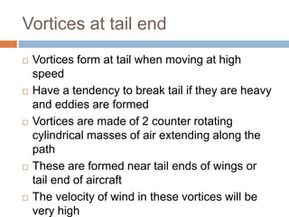 Vortices at tail end
 Vortices form at tail when moving at high
speed
 Have a tendency to break tail if they are heavy
and eddies are formed
 Vortices are made of 2 counter rotating
cylindrical masses of air extending along the
path
 These are formed near tail ends of wings or
tail end of aircraft
 The velocity of wind in these vortices will be
very high
 