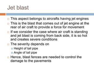 Jet blast
 This aspect belongs to aircrafts having jet engines
 This is the blast that comes out of jet engine at the
rear of air craft to provide a force for movement
 If we consider the case where air craft is standing
and jet blast is coming from back side, it is so hot
and creates severe conditions
 The severity depends on
 Height of tail pipe
 Angle of tail pipe
 Hence, blast fences are needed to control the
damage to the pavements
 